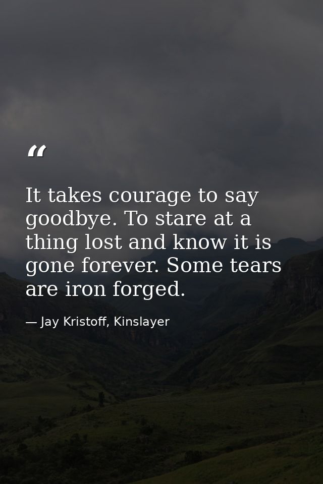 It takes courage to say goodbye. To stare at a thing lost and know it is gone forever. Some tears are iron forged. — Jay Kristoff, Kinslayer