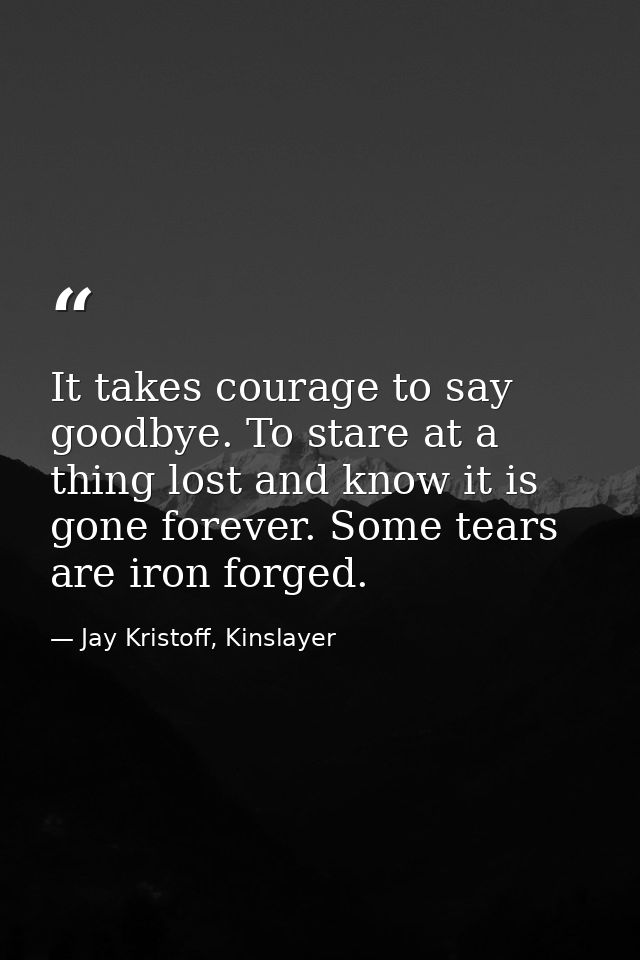 It takes courage to say goodbye. To stare at a thing lost and know it is gone forever. Some tears are iron forged. — Jay Kristoff, Kinslayer