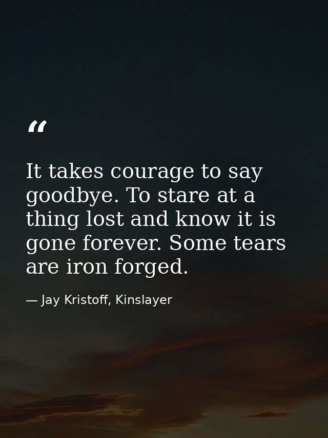 It takes courage to say goodbye. To stare at a thing lost and know it is gone forever. Some tears are iron forged. — Jay Kristoff, Kinslayer