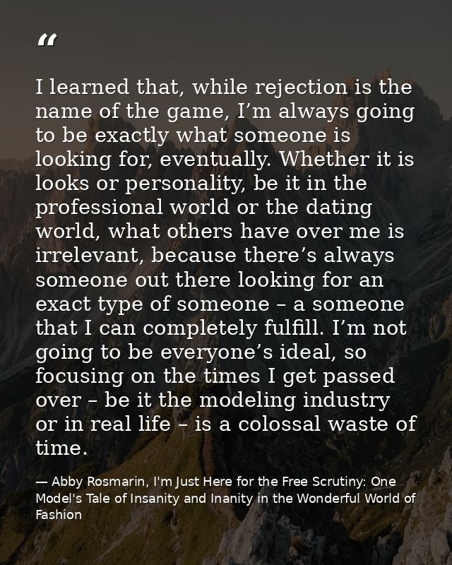 I learned that, while rejection is the name of the game, I’m always going to be exactly what someone is looking for, eve — Abby Rosmarin, I'm Just Here for the Free Scrutiny: One Model's Tale of Insanity and Inanity in the Wonderful World of Fashion