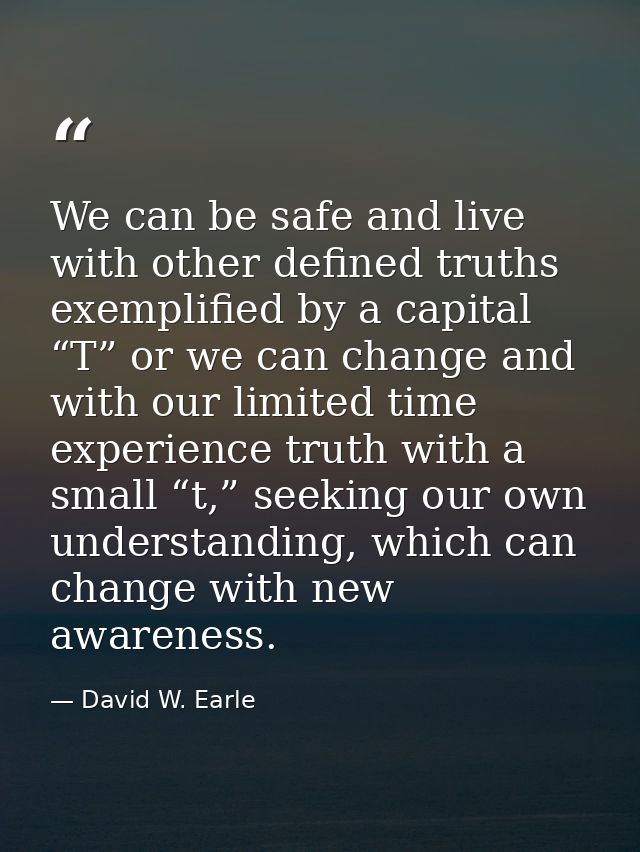 We can be safe and live with other defined truths exemplified by a capital “T” or we can change and with our limited tim — David W. Earle
