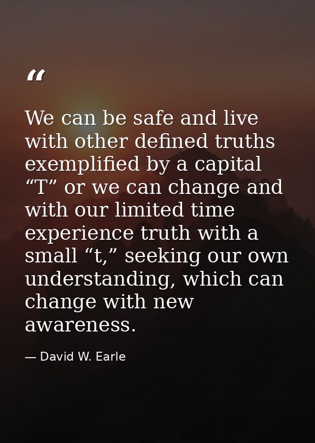 We can be safe and live with other defined truths exemplified by a capital “T” or we can change and with our limited tim — David W. Earle