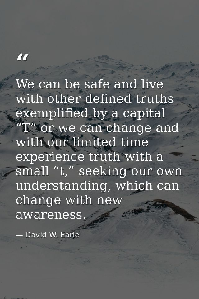 We can be safe and live with other defined truths exemplified by a capital “T” or we can change and with our limited tim — David W. Earle
