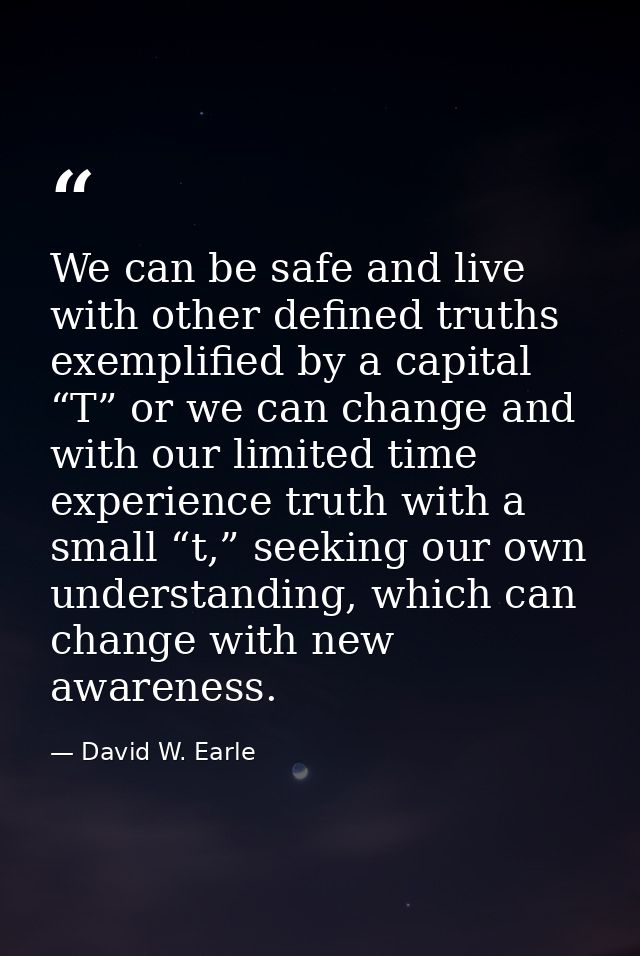 We can be safe and live with other defined truths exemplified by a capital “T” or we can change and with our limited tim — David W. Earle
