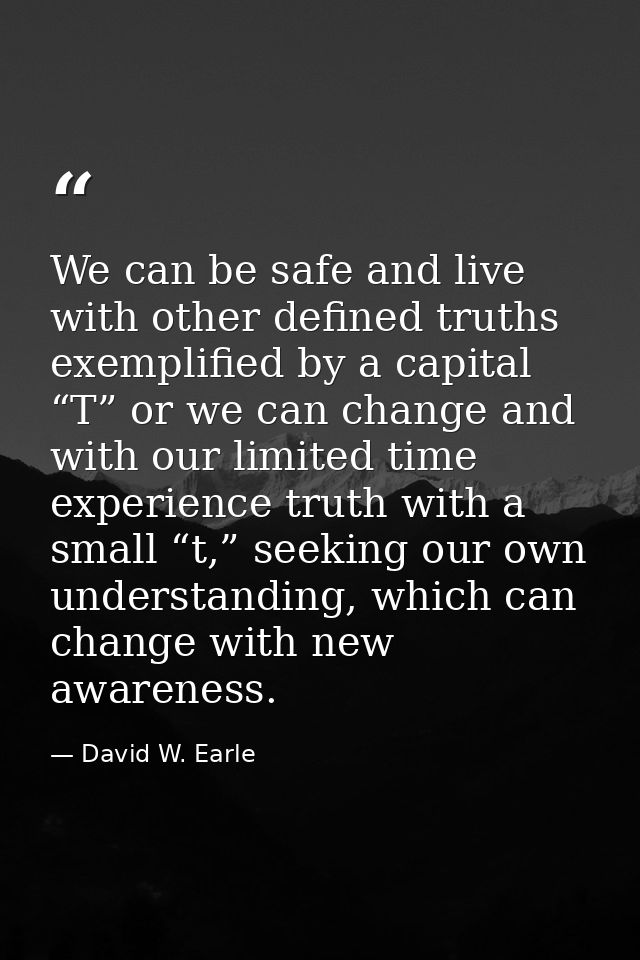 We can be safe and live with other defined truths exemplified by a capital “T” or we can change and with our limited tim — David W. Earle