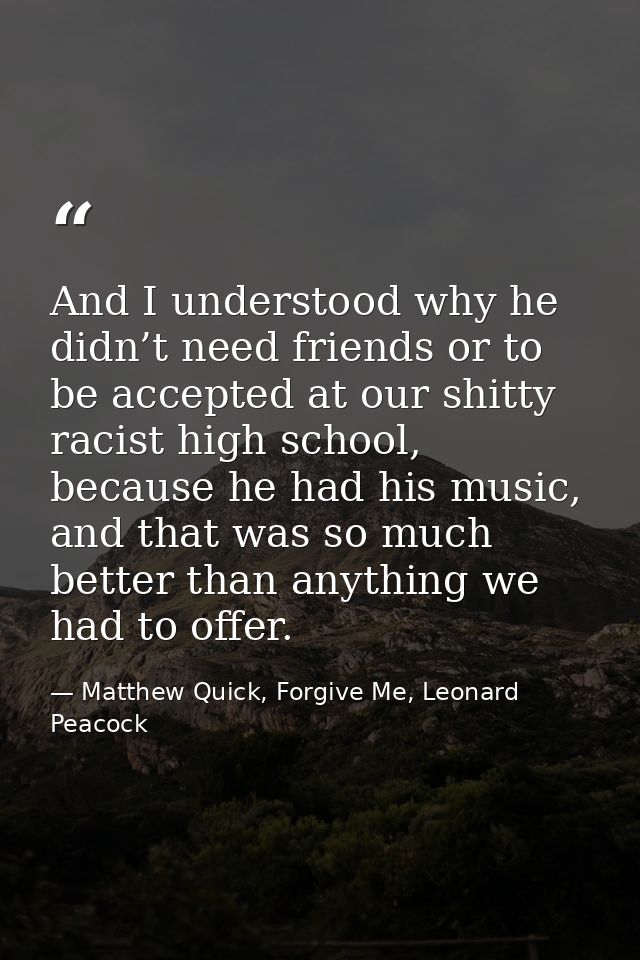 And I understood why he didn’t need friends or to be accepted at our shitty racist high school, because he had his music — Matthew Quick, Forgive Me, Leonard Peacock