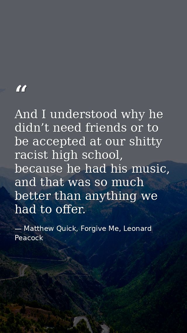 And I understood why he didn’t need friends or to be accepted at our shitty racist high school, because he had his music — Matthew Quick, Forgive Me, Leonard Peacock