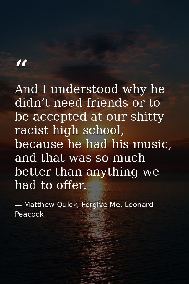 And I understood why he didn’t need friends or to be accepted at our shitty racist high school, because he had his music — Matthew Quick, Forgive Me, Leonard Peacock