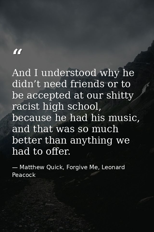 And I understood why he didn’t need friends or to be accepted at our shitty racist high school, because he had his music — Matthew Quick, Forgive Me, Leonard Peacock