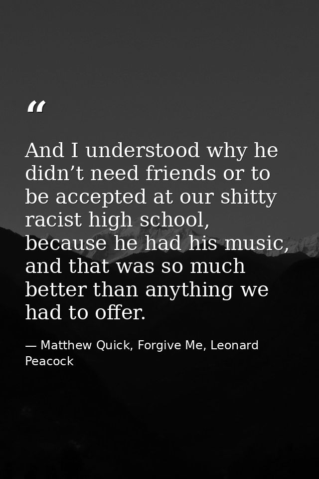 And I understood why he didn’t need friends or to be accepted at our shitty racist high school, because he had his music — Matthew Quick, Forgive Me, Leonard Peacock