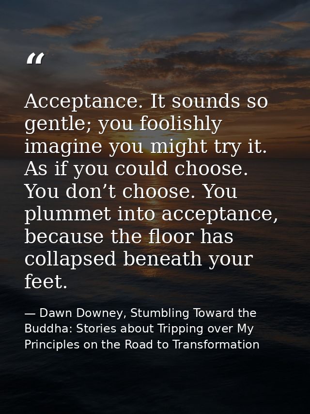 Acceptance. It sounds so gentle; you foolishly imagine you might try it. As if you could choose. You don’t choose. You p — Dawn Downey, Stumbling Toward the Buddha: Stories about Tripping over My Principles on the Road to Transformation