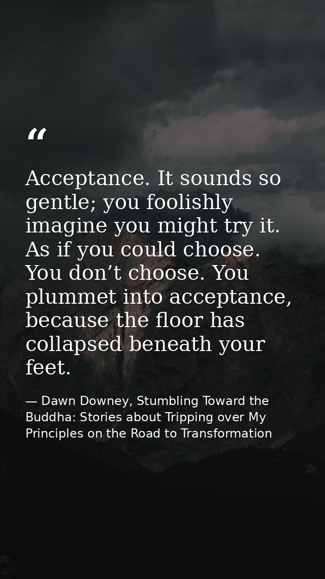 Acceptance. It sounds so gentle; you foolishly imagine you might try it. As if you could choose. You don’t choose. You p — Dawn Downey, Stumbling Toward the Buddha: Stories about Tripping over My Principles on the Road to Transformation