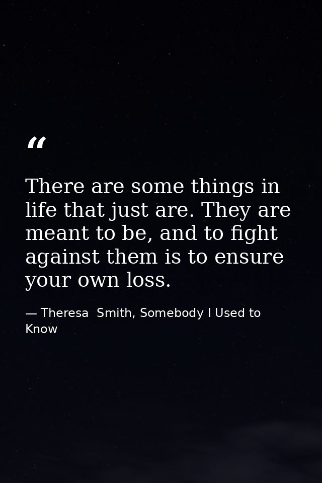 There are some things in life that just are. They are meant to be, and to fight against them is to ensure your own loss. — Theresa  Smith, Somebody I Used to Know