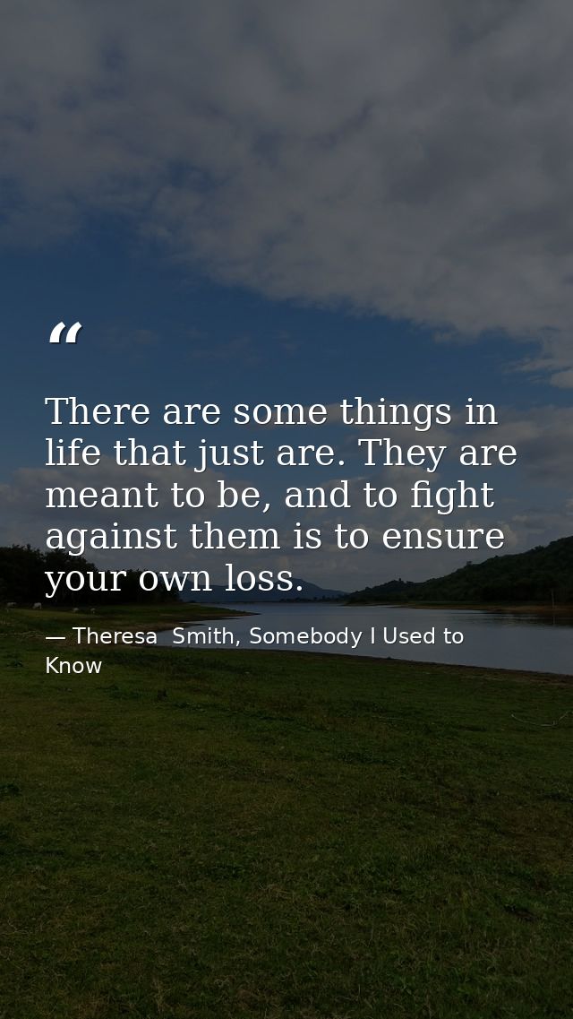There are some things in life that just are. They are meant to be, and to fight against them is to ensure your own loss. — Theresa  Smith, Somebody I Used to Know