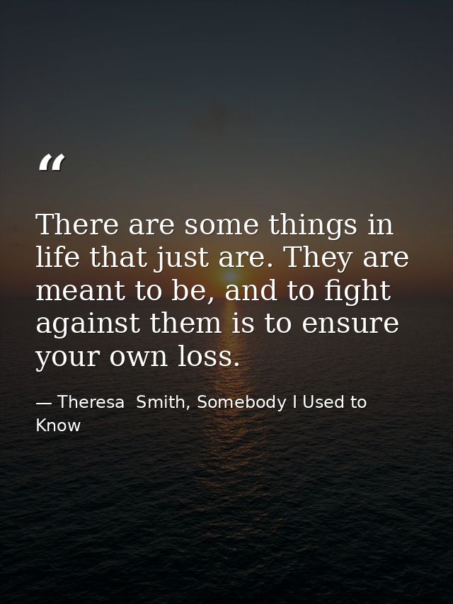 There are some things in life that just are. They are meant to be, and to fight against them is to ensure your own loss. — Theresa  Smith, Somebody I Used to Know