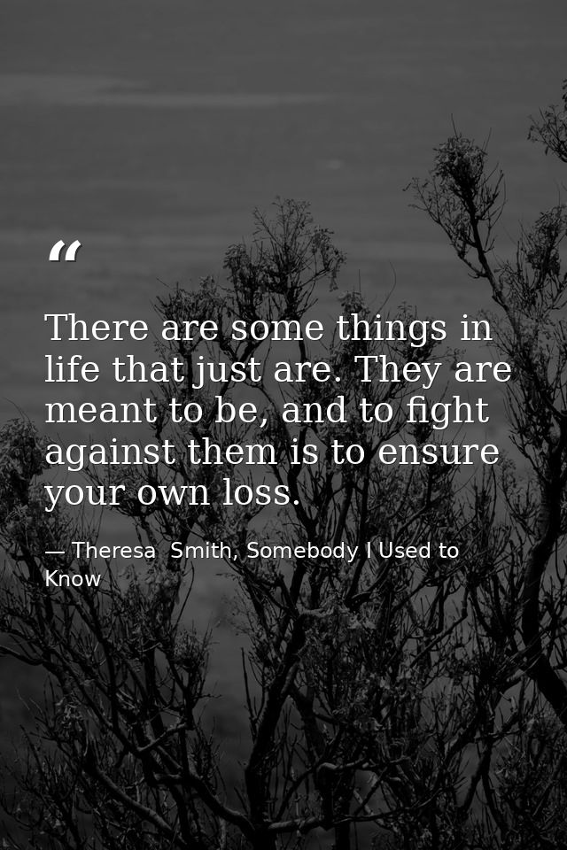 There are some things in life that just are. They are meant to be, and to fight against them is to ensure your own loss. — Theresa  Smith, Somebody I Used to Know
