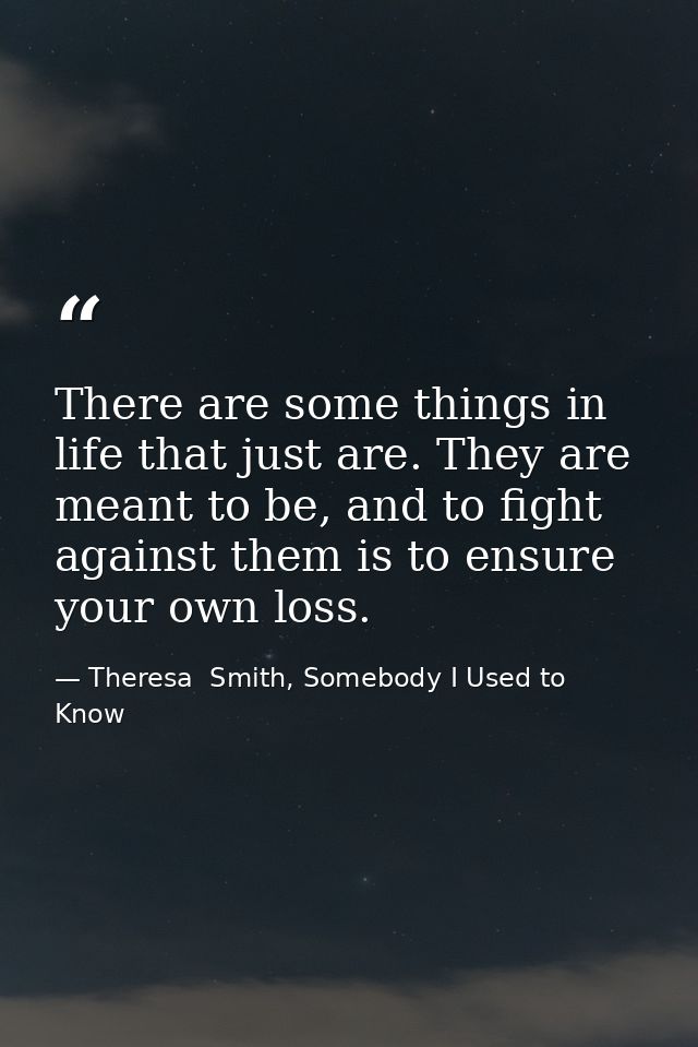 There are some things in life that just are. They are meant to be, and to fight against them is to ensure your own loss. — Theresa  Smith, Somebody I Used to Know