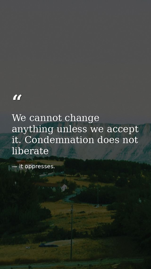 We cannot change anything unless we accept it. Condemnation does not liberate — it oppresses.