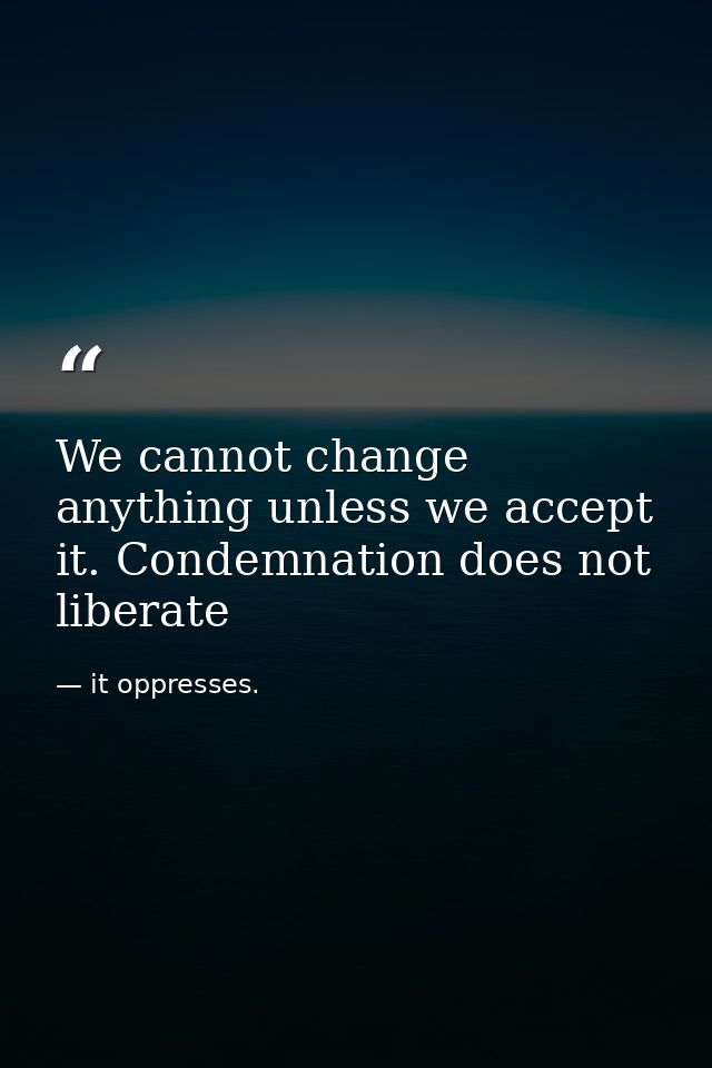 We cannot change anything unless we accept it. Condemnation does not liberate — it oppresses.