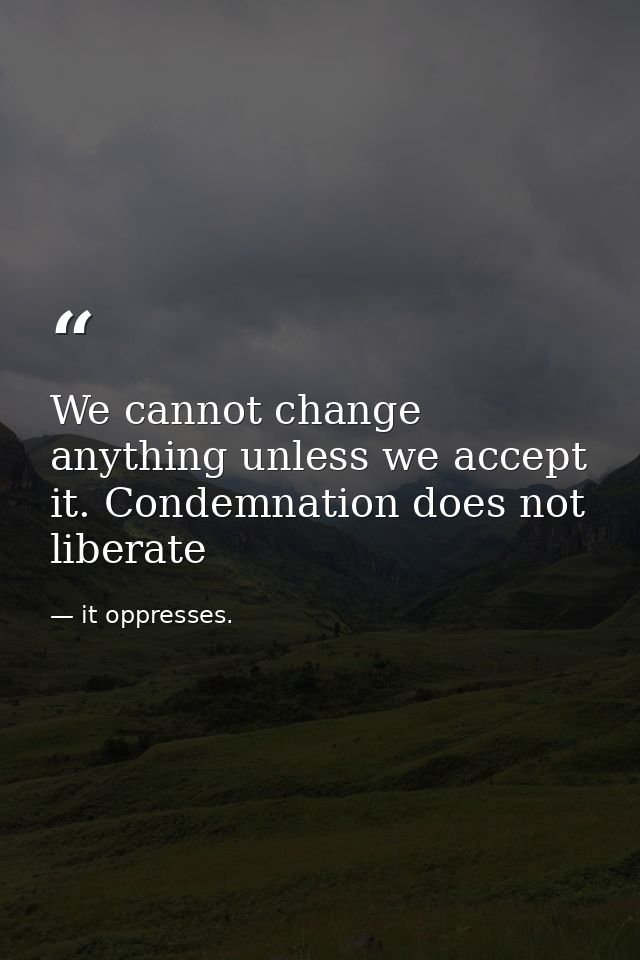 We cannot change anything unless we accept it. Condemnation does not liberate — it oppresses.