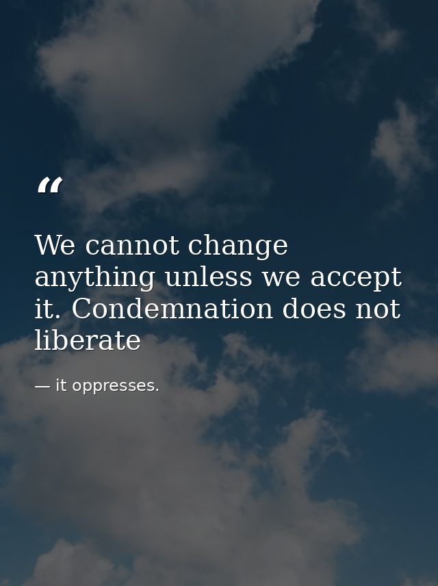 We cannot change anything unless we accept it. Condemnation does not liberate — it oppresses.
