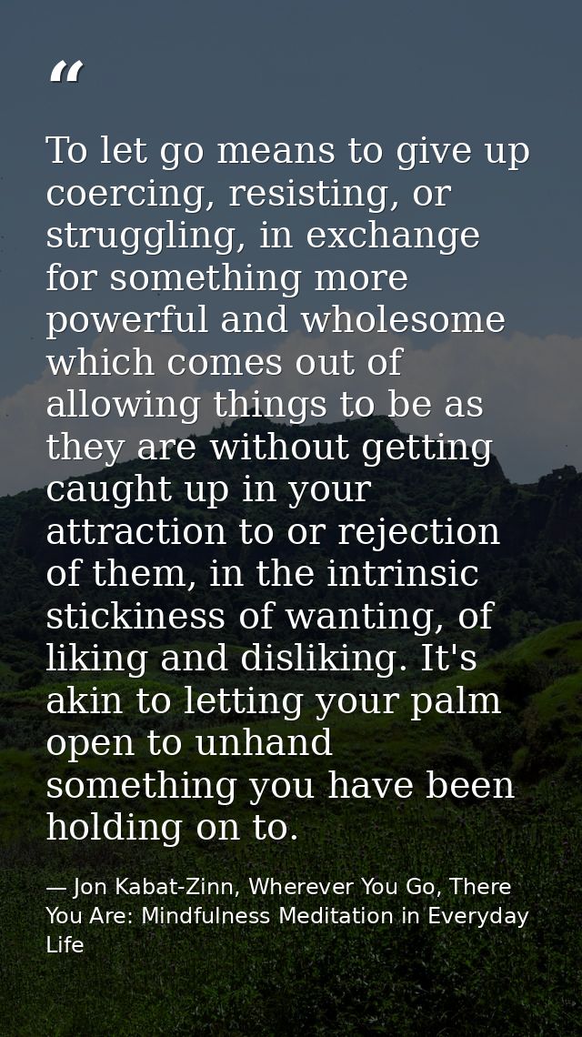 To let go means to give up coercing, resisting, or struggling, in exchange for something more powerful and wholesome whi — Jon Kabat-Zinn, Wherever You Go, There You Are: Mindfulness Meditation in Everyday Life