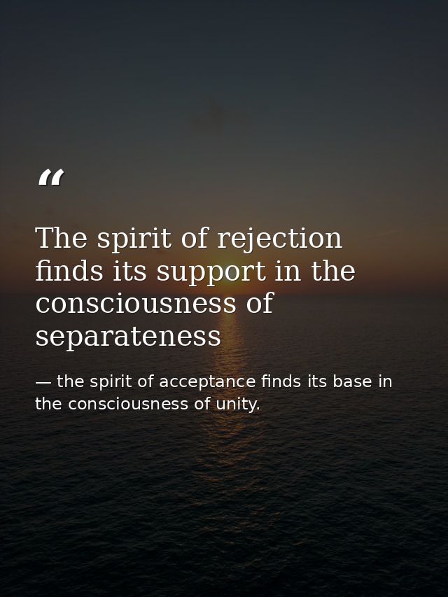 The spirit of rejection finds its support in the consciousness of separateness — the spirit of acceptance finds its base in the consciousness of unity.