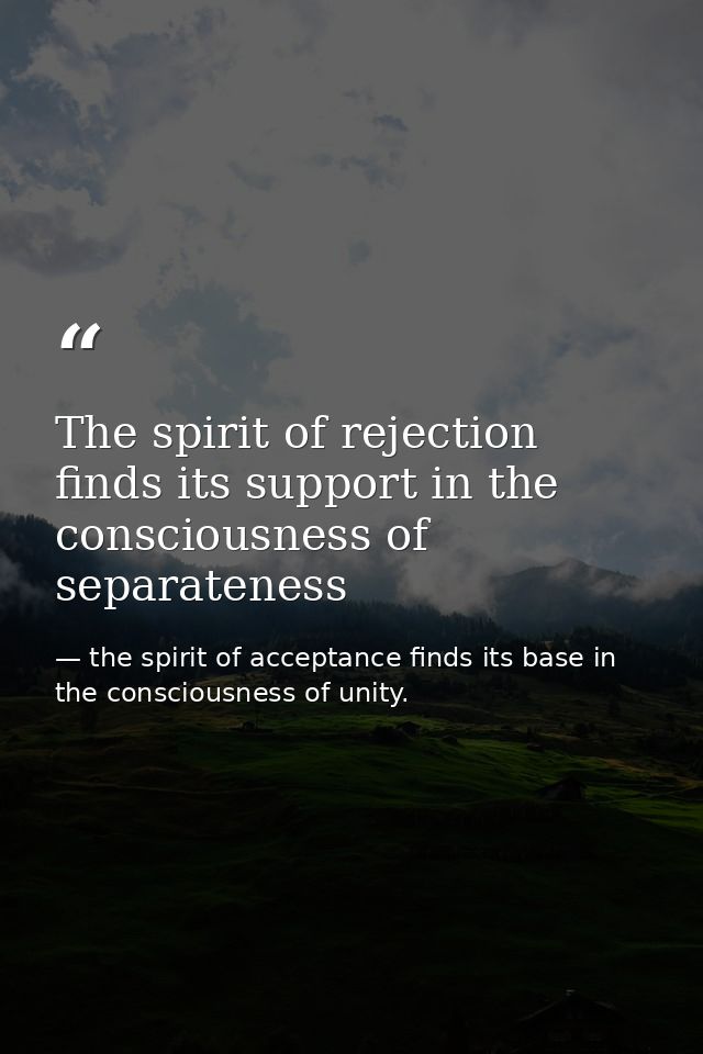 The spirit of rejection finds its support in the consciousness of separateness — the spirit of acceptance finds its base in the consciousness of unity.