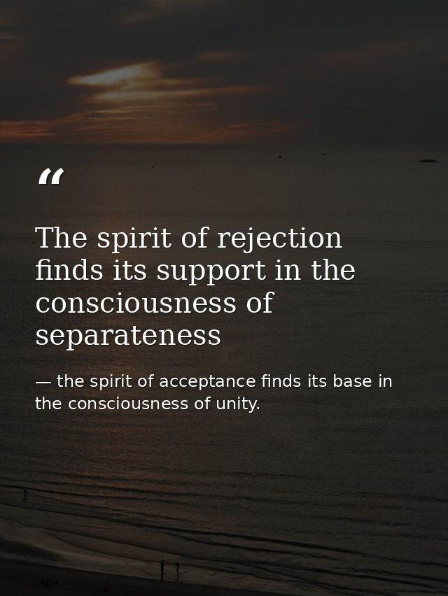 The spirit of rejection finds its support in the consciousness of separateness — the spirit of acceptance finds its base in the consciousness of unity.