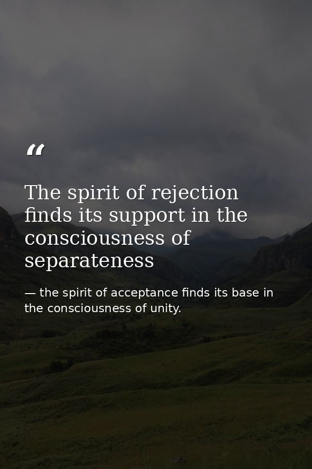 The spirit of rejection finds its support in the consciousness of separateness — the spirit of acceptance finds its base in the consciousness of unity.