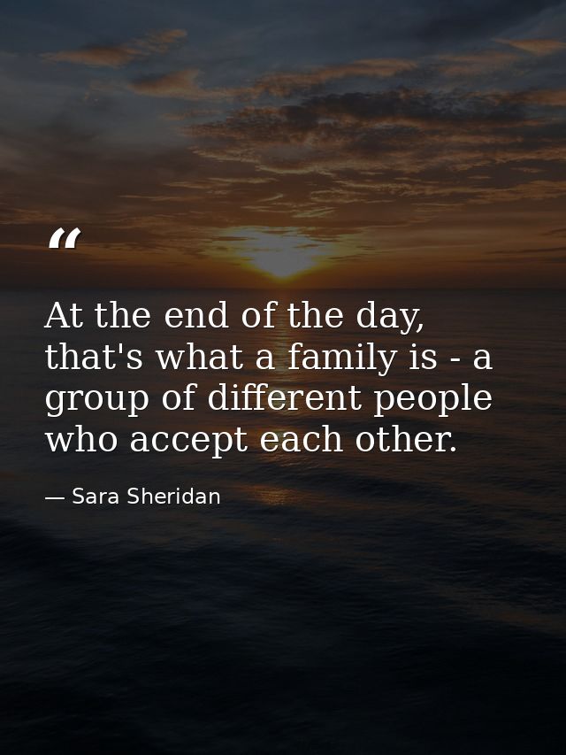 At the end of the day, that's what a family is - a group of different people who accept each other. — Sara Sheridan