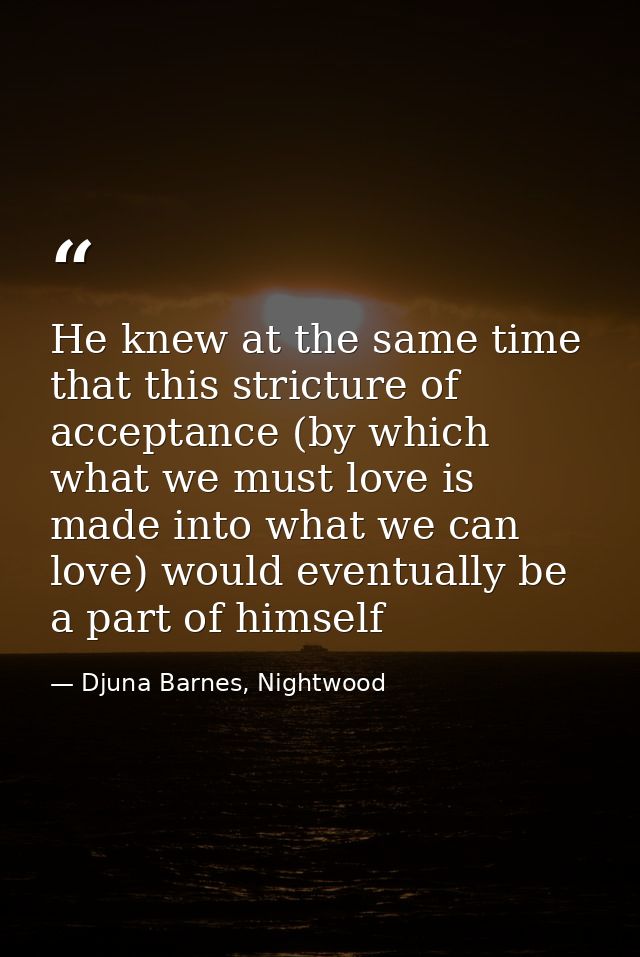 He knew at the same time that this stricture of acceptance (by which what we must love is made into what we can love) wo — Djuna Barnes, Nightwood