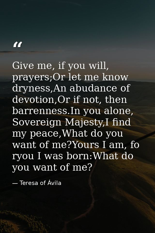 Give me, if you will, prayers;Or let me know dryness,An abudance of devotion,Or if not, then barrenness.In you alone, So — Teresa of Ávila