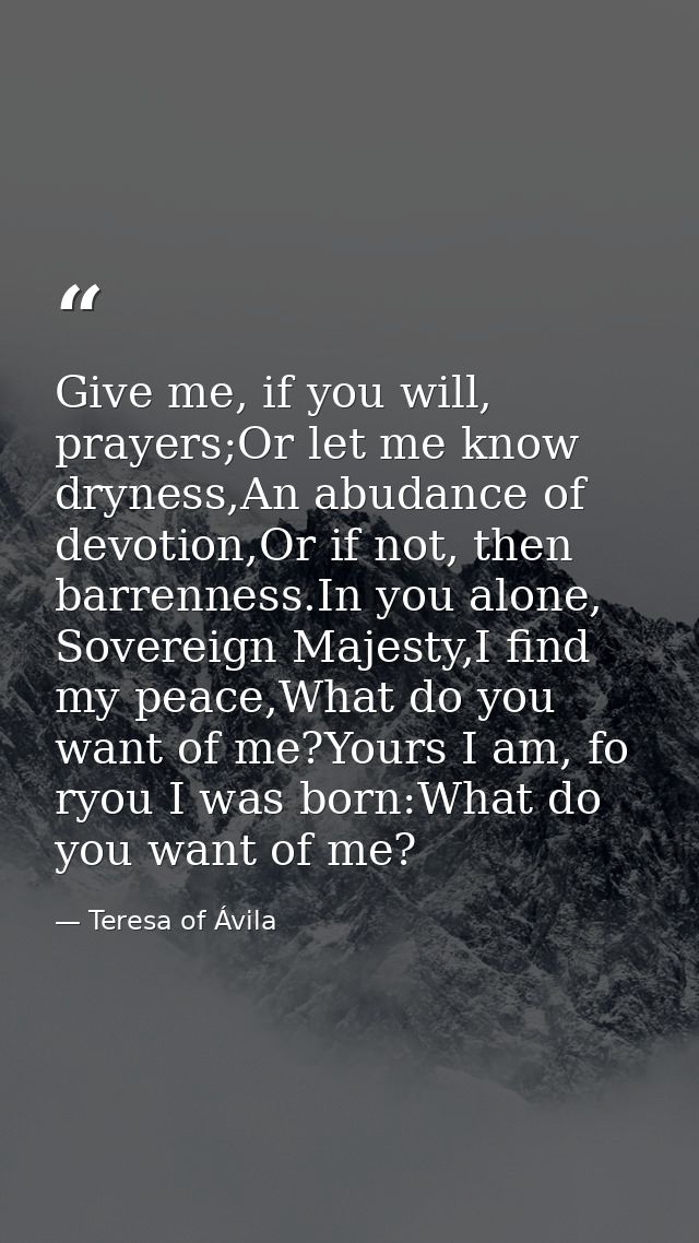 Give me, if you will, prayers;Or let me know dryness,An abudance of devotion,Or if not, then barrenness.In you alone, So — Teresa of Ávila