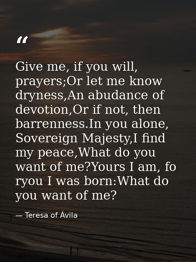 Give me, if you will, prayers;Or let me know dryness,An abudance of devotion,Or if not, then barrenness.In you alone, So — Teresa of Ávila
