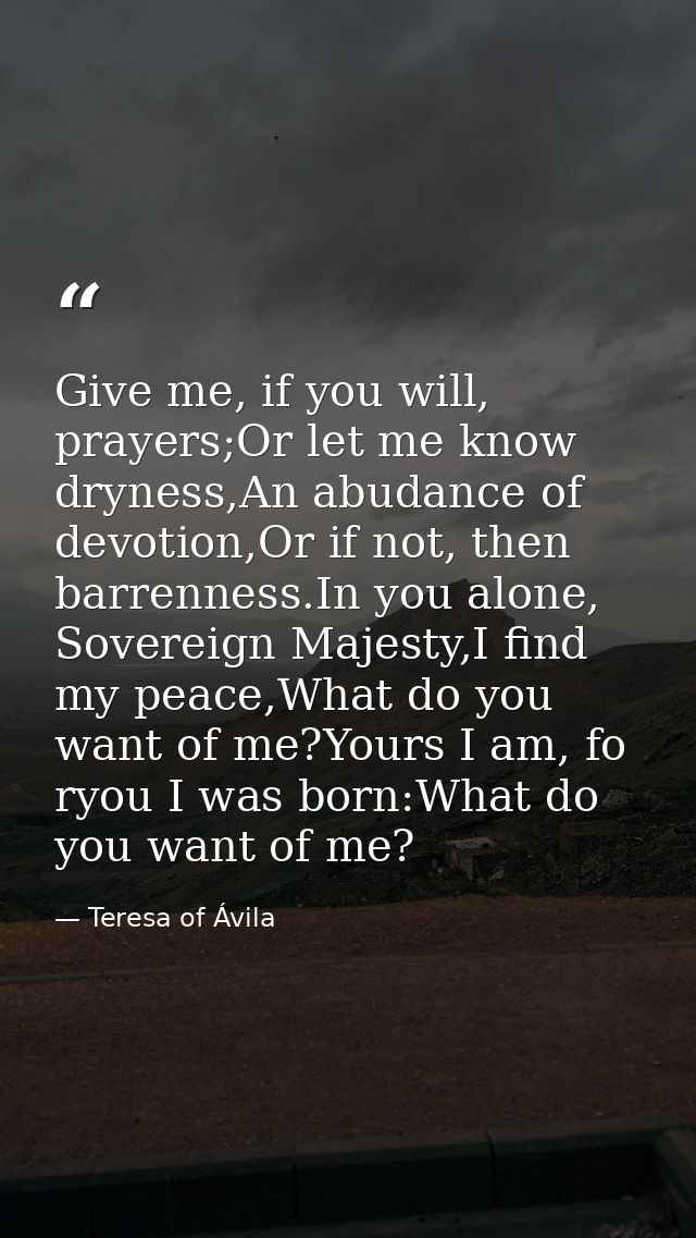 Give me, if you will, prayers;Or let me know dryness,An abudance of devotion,Or if not, then barrenness.In you alone, So — Teresa of Ávila