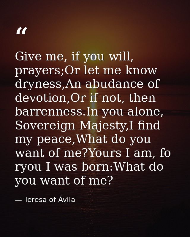 Give me, if you will, prayers;Or let me know dryness,An abudance of devotion,Or if not, then barrenness.In you alone, So — Teresa of Ávila