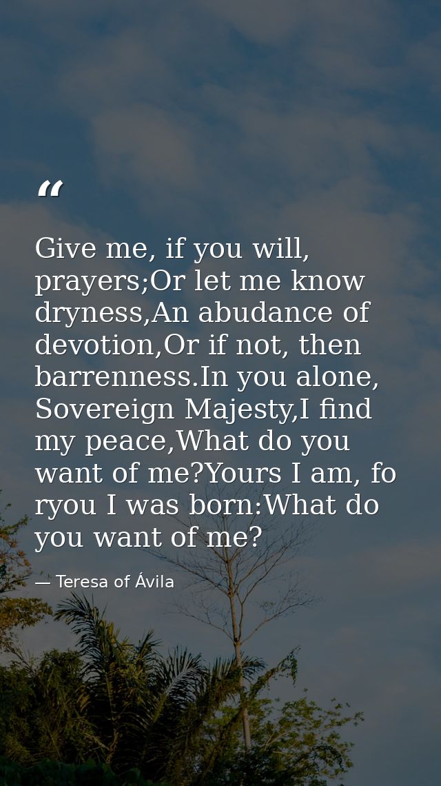 Give me, if you will, prayers;Or let me know dryness,An abudance of devotion,Or if not, then barrenness.In you alone, So — Teresa of Ávila