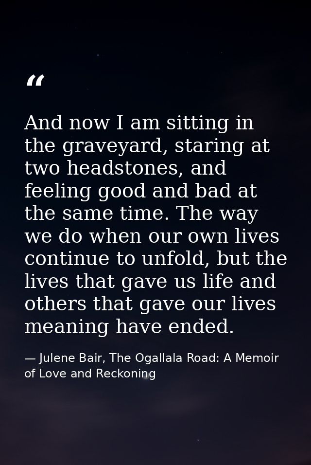 And now I am sitting in the graveyard, staring at two headstones, and feeling good and bad at the same time. The way we  — Julene Bair, The Ogallala Road: A Memoir of Love and Reckoning