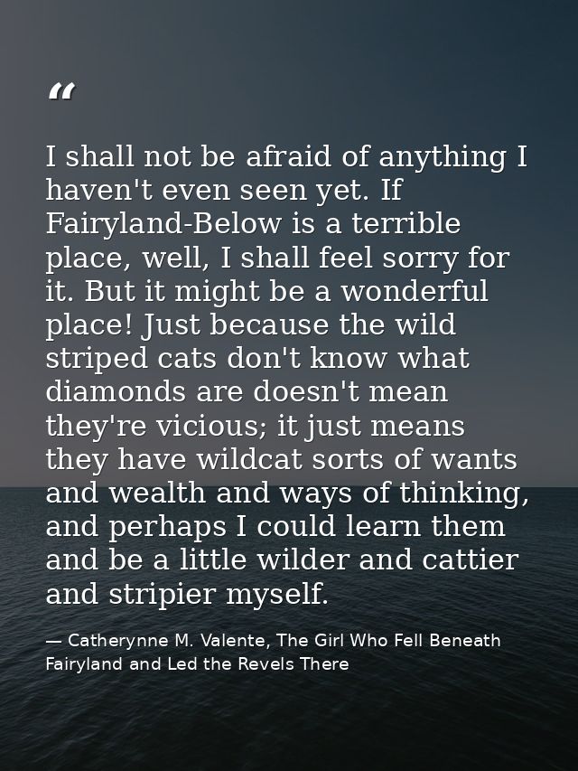 I shall not be afraid of anything I haven't even seen yet. If Fairyland-Below is a terrible place, well, I shall feel so — Catherynne M. Valente, The Girl Who Fell Beneath Fairyland and Led the Revels There