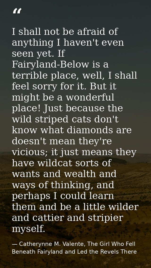 I shall not be afraid of anything I haven't even seen yet. If Fairyland-Below is a terrible place, well, I shall feel so — Catherynne M. Valente, The Girl Who Fell Beneath Fairyland and Led the Revels There