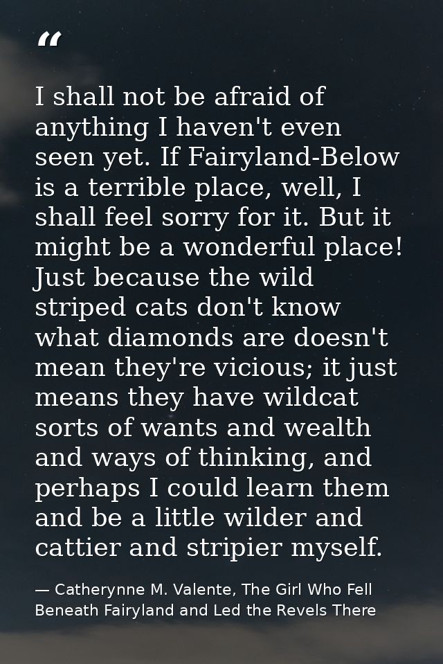 I shall not be afraid of anything I haven't even seen yet. If Fairyland-Below is a terrible place, well, I shall feel so — Catherynne M. Valente, The Girl Who Fell Beneath Fairyland and Led the Revels There