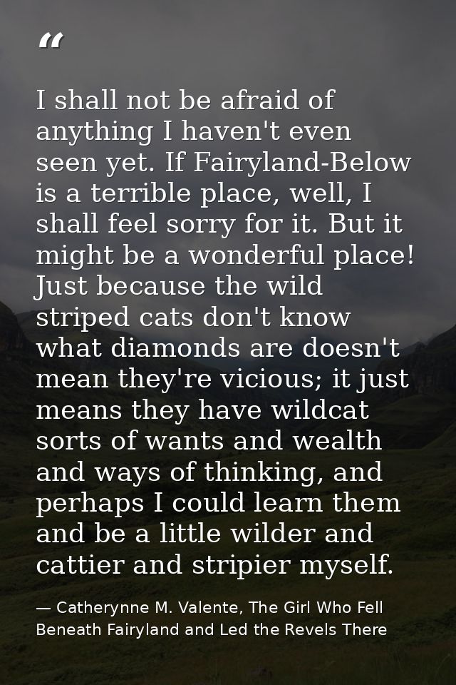 I shall not be afraid of anything I haven't even seen yet. If Fairyland-Below is a terrible place, well, I shall feel so — Catherynne M. Valente, The Girl Who Fell Beneath Fairyland and Led the Revels There