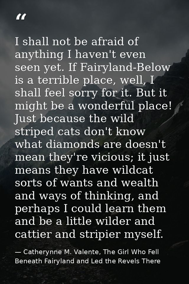 I shall not be afraid of anything I haven't even seen yet. If Fairyland-Below is a terrible place, well, I shall feel so — Catherynne M. Valente, The Girl Who Fell Beneath Fairyland and Led the Revels There