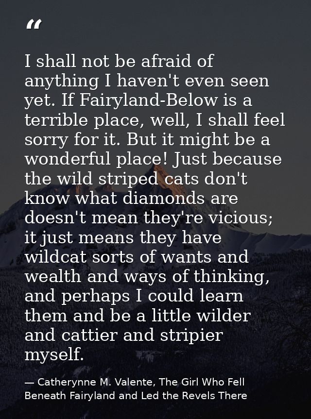 I shall not be afraid of anything I haven't even seen yet. If Fairyland-Below is a terrible place, well, I shall feel so — Catherynne M. Valente, The Girl Who Fell Beneath Fairyland and Led the Revels There
