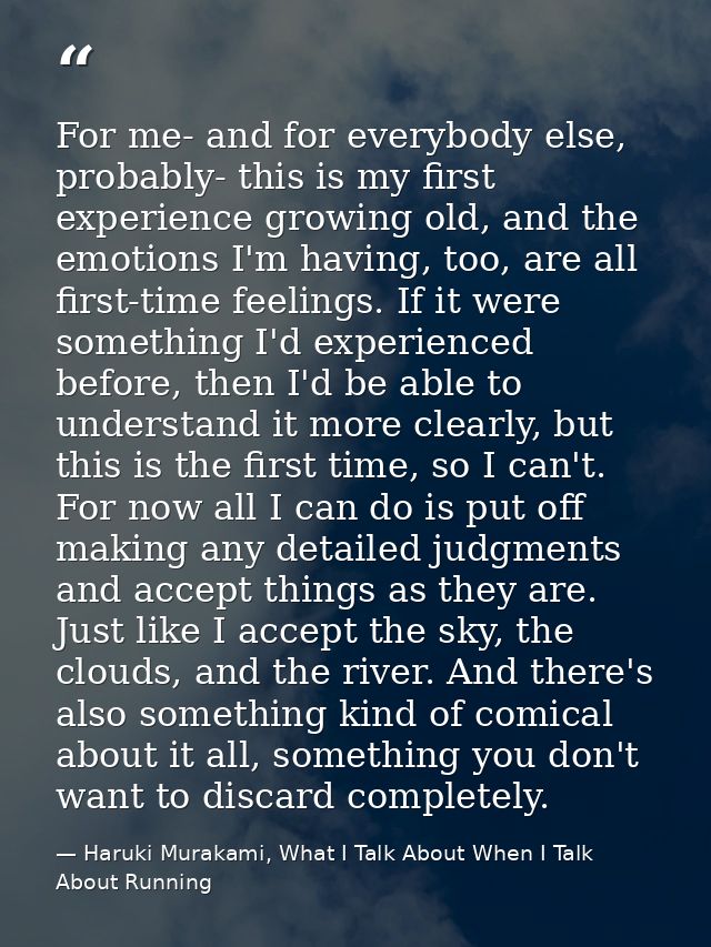 For me- and for everybody else, probably- this is my first experience growing old, and the emotions I'm having, too, are — Haruki Murakami, What I Talk About When I Talk About Running