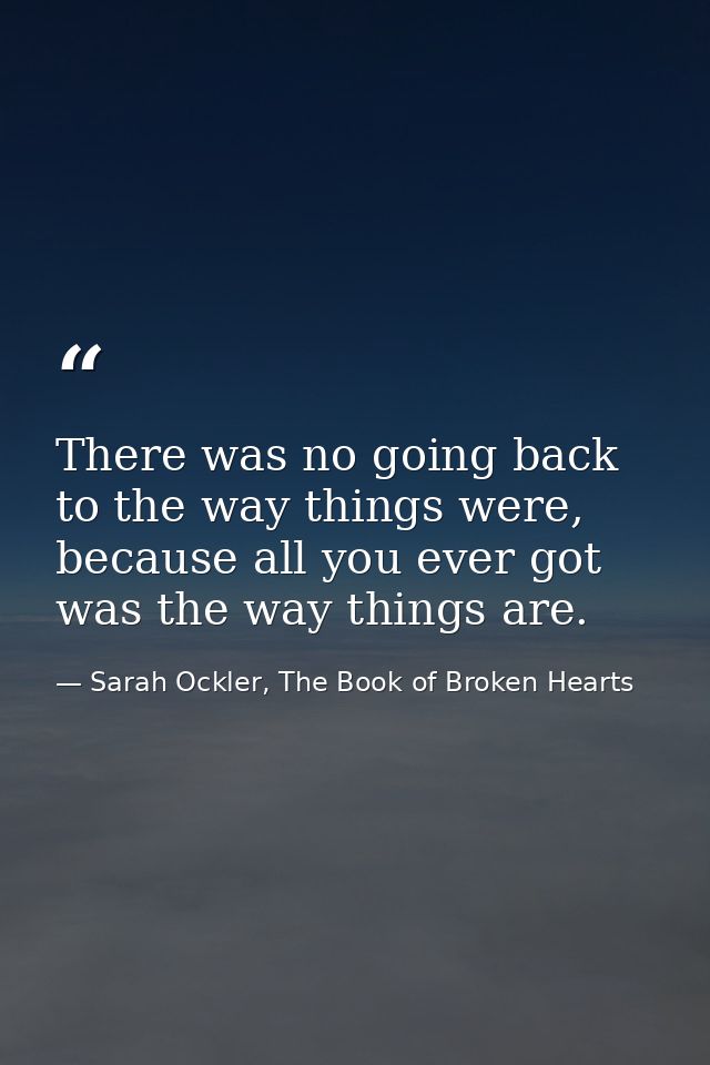 There was no going back to the way things were, because all you ever got was the way things are. — Sarah Ockler, The Book of Broken Hearts