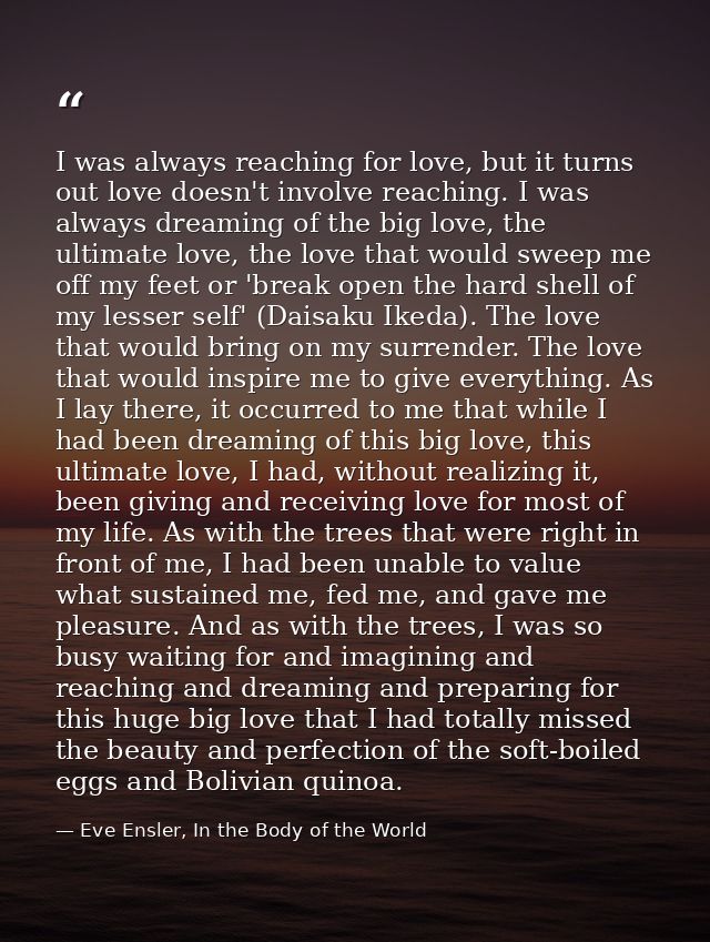 I was always reaching for love, but it turns out love doesn't involve reaching. I was always dreaming of the big love, t — Eve Ensler, In the Body of the World