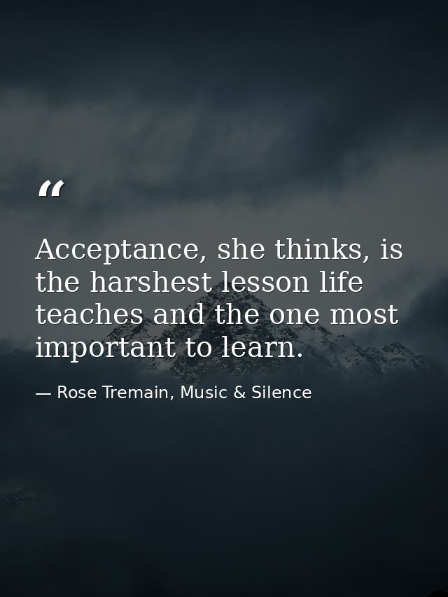 Acceptance, she thinks, is the harshest lesson life teaches and the one most important to learn. — Rose Tremain, Music & Silence