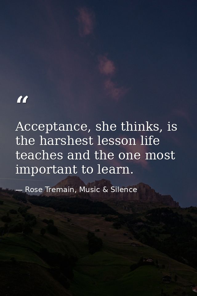 Acceptance, she thinks, is the harshest lesson life teaches and the one most important to learn. — Rose Tremain, Music & Silence